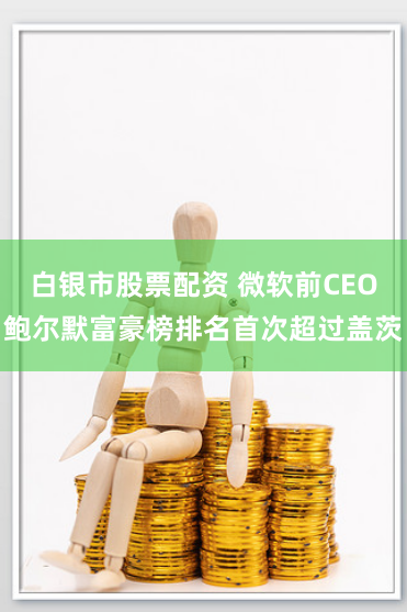 白银市股票配资 微软前CEO鲍尔默富豪榜排名首次超过盖茨