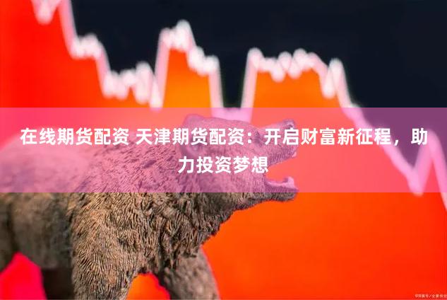 在线期货配资 天津期货配资：开启财富新征程，助力投资梦想