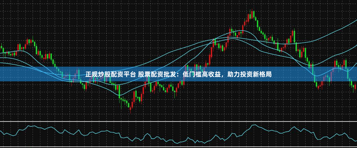 正规炒股配资平台 股票配资批发：低门槛高收益，助力投资新格局