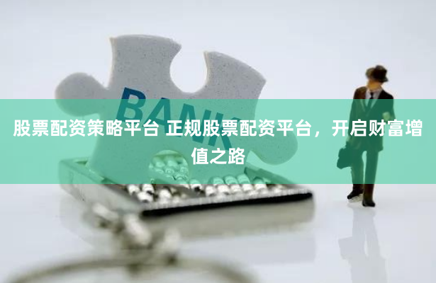 股票配资策略平台 正规股票配资平台，开启财富增值之路