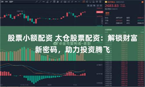 股票小额配资 太仓股票配资：解锁财富新密码，助力投资腾飞
